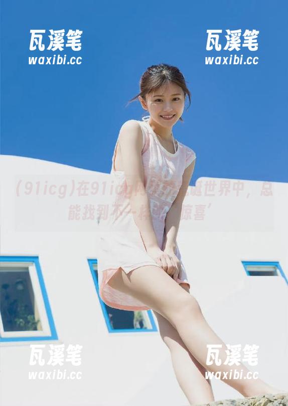 在91icg网页的荒诞世界中，总能找到不一样的‘惊喜’