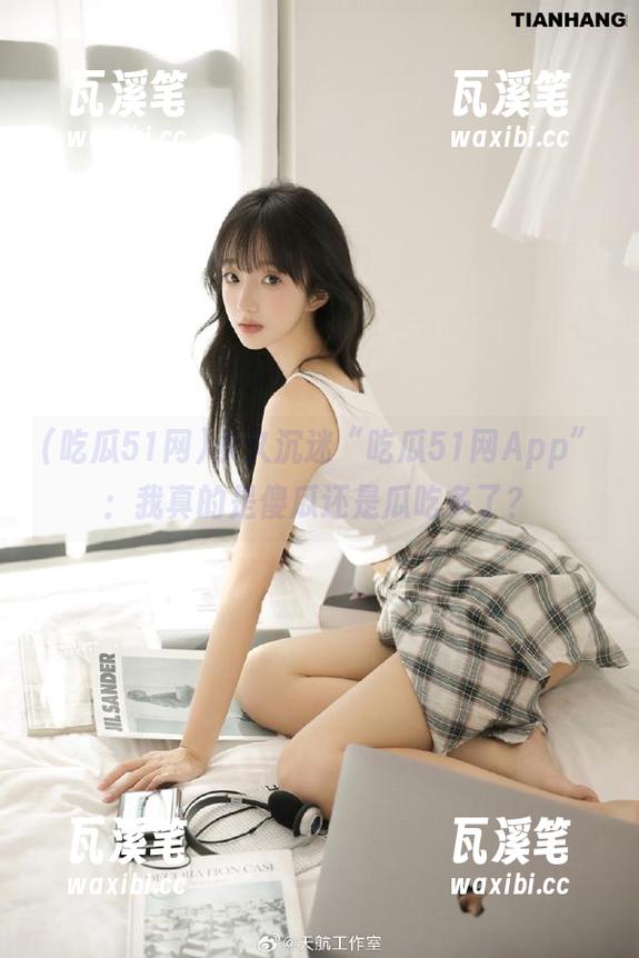 吃瓜51网 永久沉迷“吃瓜51网App”:我真的是傻瓜还是瓜吃多了?
