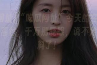 “吃瓜网址”今天的在线发布就像惊喜包，千万别眨眼，说不定又出大料了！