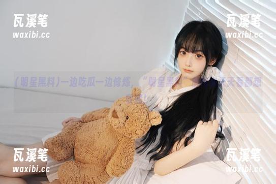 一边吃瓜一边修炼，“明星黑料”的内容天天看都想收藏！
